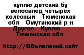 куплю детский бу велосипед четырёх колёсный - Тюменская обл., Омутинский р-н Другое » Куплю   . Тюменская обл.